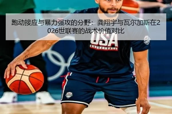 跑动接应与暴力强攻的分野：龚翔宇与瓦尔加斯在2026世联赛的战术价值对比